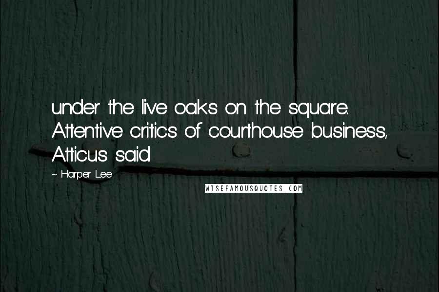 Harper Lee Quotes: under the live oaks on the square. Attentive critics of courthouse business, Atticus said