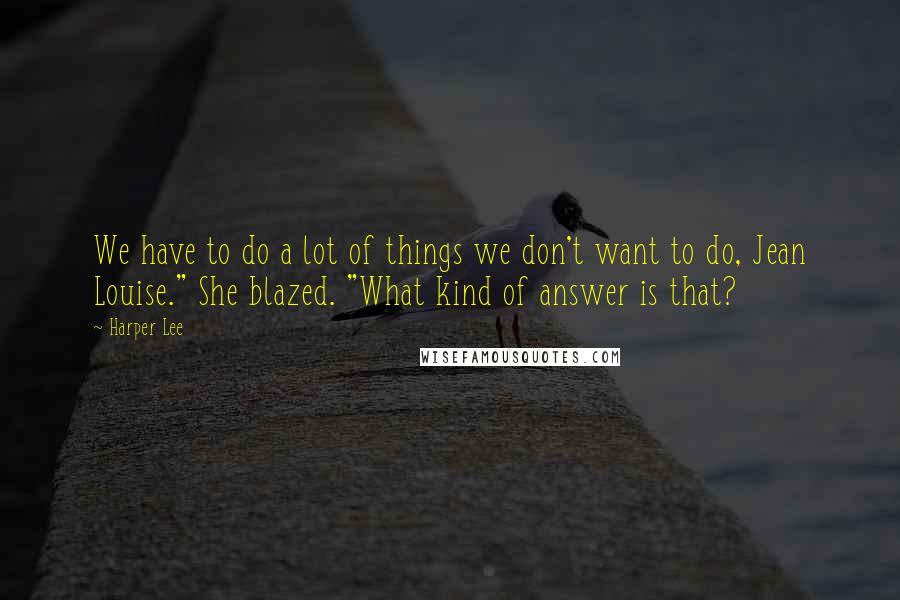 Harper Lee Quotes: We have to do a lot of things we don't want to do, Jean Louise." She blazed. "What kind of answer is that?