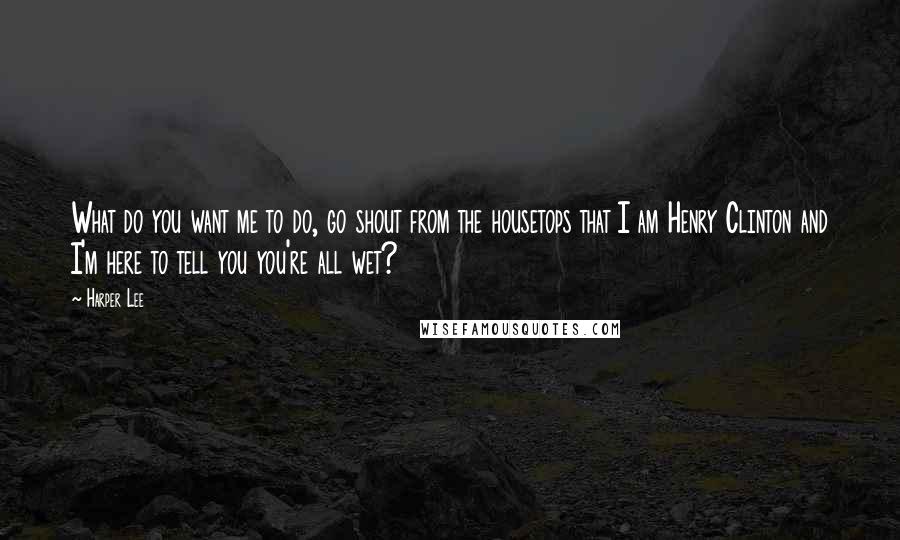 Harper Lee Quotes: What do you want me to do, go shout from the housetops that I am Henry Clinton and I'm here to tell you you're all wet?