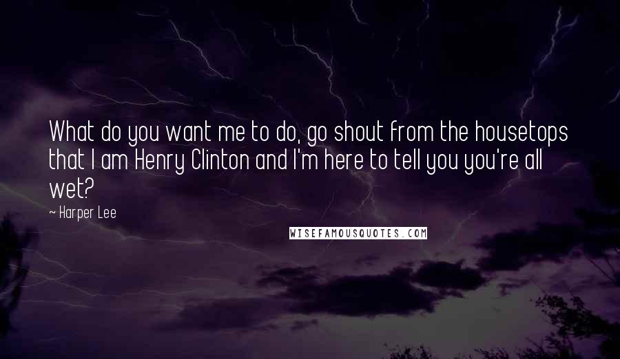 Harper Lee Quotes: What do you want me to do, go shout from the housetops that I am Henry Clinton and I'm here to tell you you're all wet?