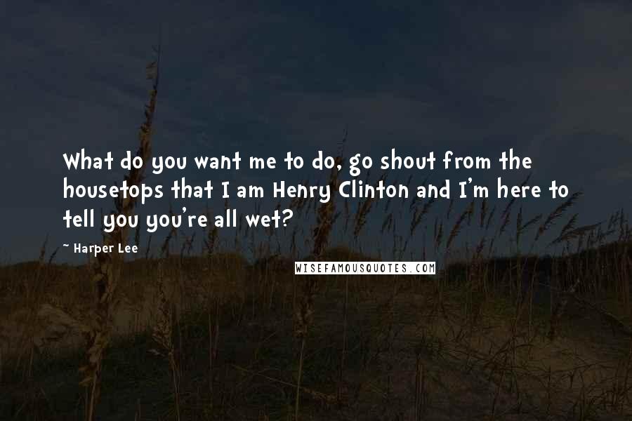 Harper Lee Quotes: What do you want me to do, go shout from the housetops that I am Henry Clinton and I'm here to tell you you're all wet?