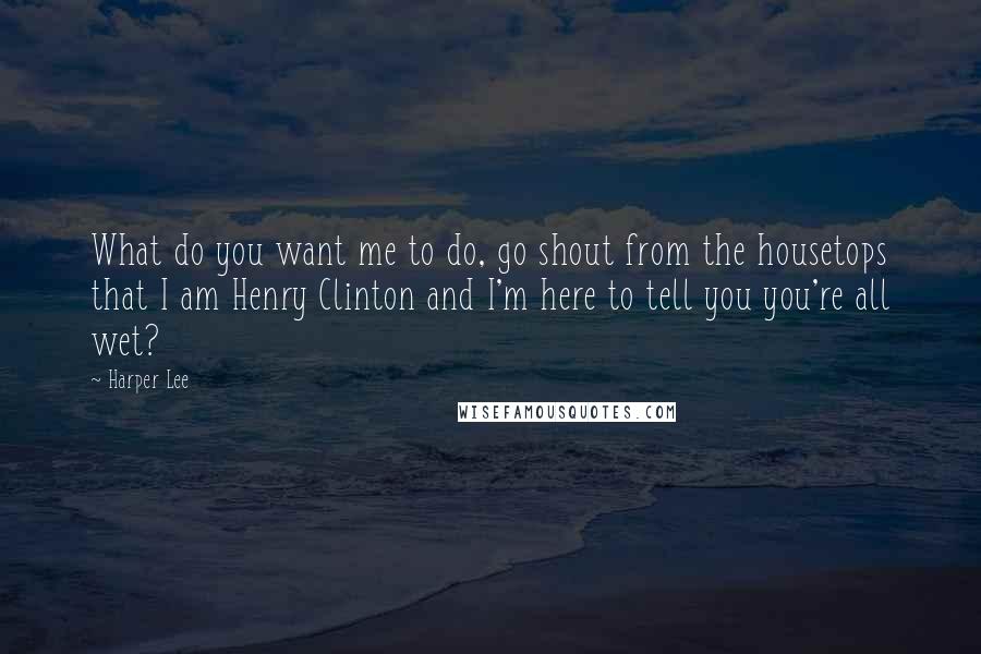 Harper Lee Quotes: What do you want me to do, go shout from the housetops that I am Henry Clinton and I'm here to tell you you're all wet?