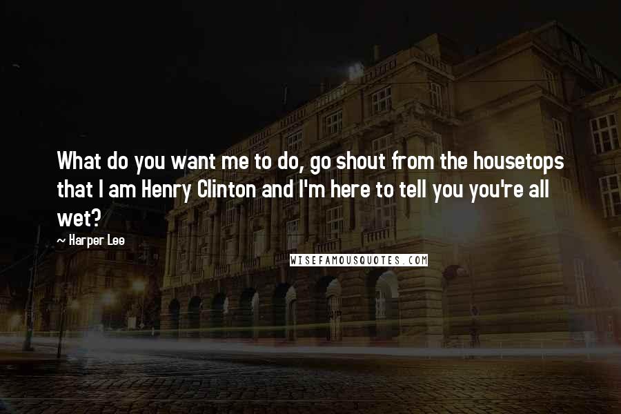 Harper Lee Quotes: What do you want me to do, go shout from the housetops that I am Henry Clinton and I'm here to tell you you're all wet?