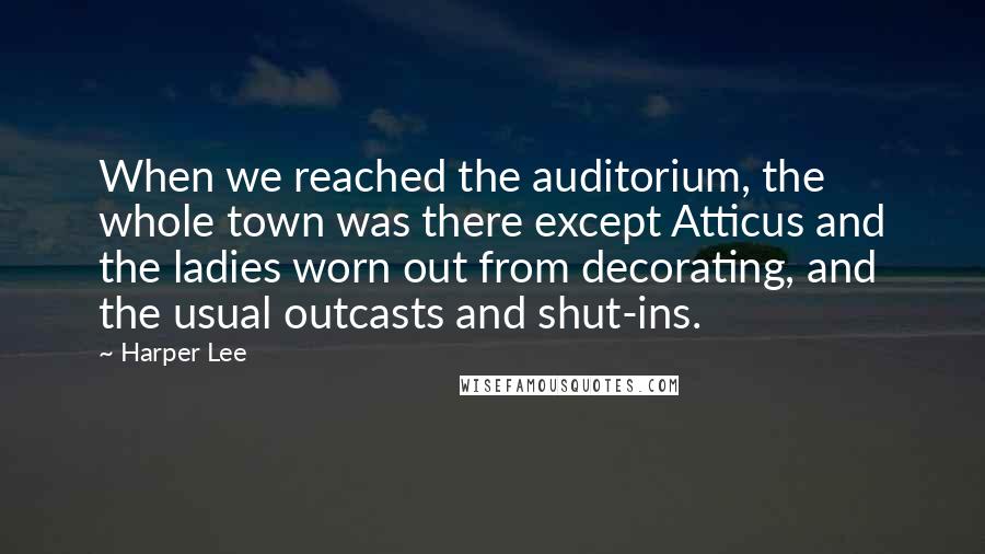 Harper Lee Quotes: When we reached the auditorium, the whole town was there except Atticus and the ladies worn out from decorating, and the usual outcasts and shut-ins.