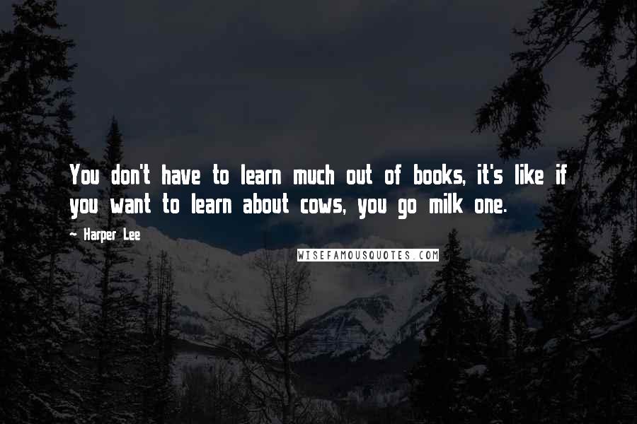 Harper Lee Quotes: You don't have to learn much out of books, it's like if you want to learn about cows, you go milk one.