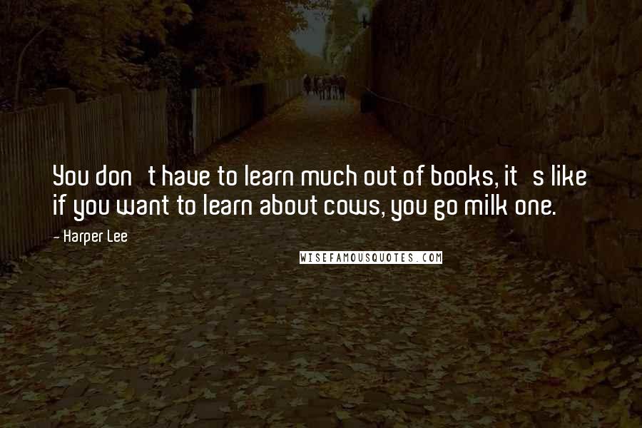 Harper Lee Quotes: You don't have to learn much out of books, it's like if you want to learn about cows, you go milk one.