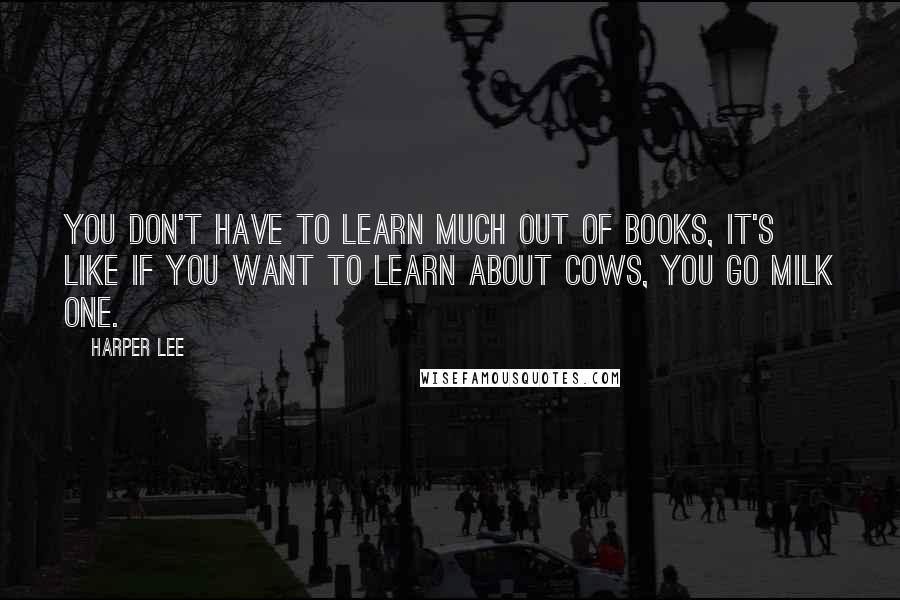 Harper Lee Quotes: You don't have to learn much out of books, it's like if you want to learn about cows, you go milk one.