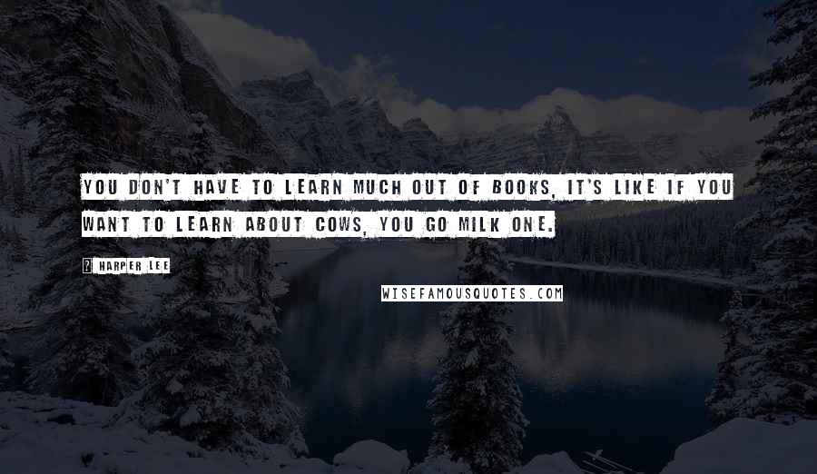 Harper Lee Quotes: You don't have to learn much out of books, it's like if you want to learn about cows, you go milk one.