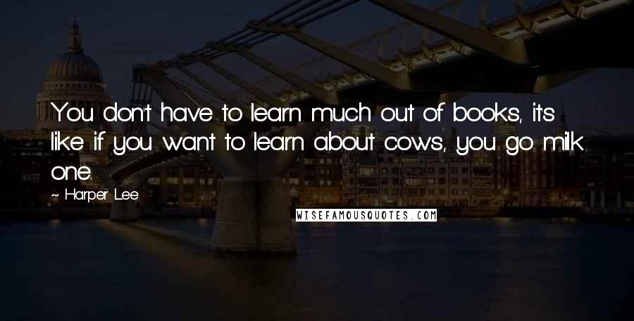 Harper Lee Quotes: You don't have to learn much out of books, it's like if you want to learn about cows, you go milk one.