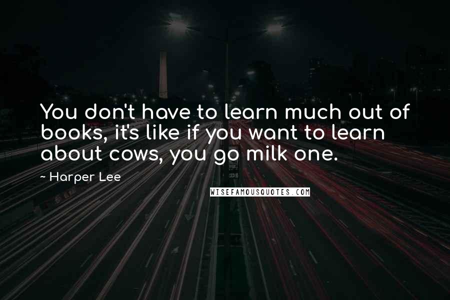 Harper Lee Quotes: You don't have to learn much out of books, it's like if you want to learn about cows, you go milk one.