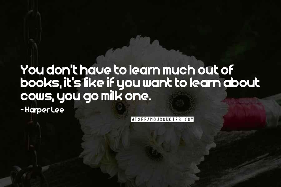 Harper Lee Quotes: You don't have to learn much out of books, it's like if you want to learn about cows, you go milk one.