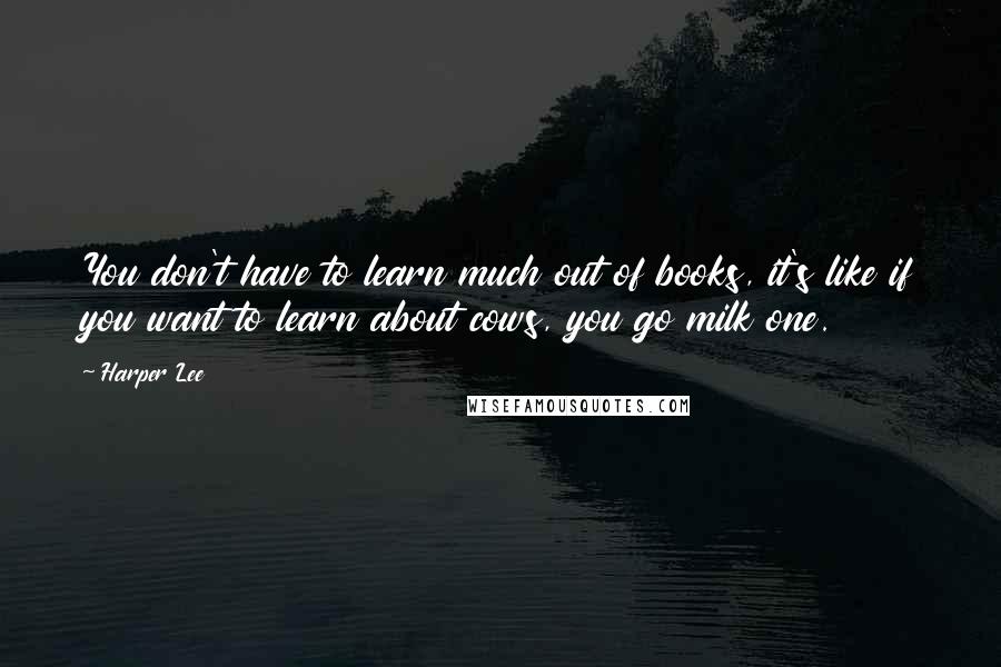 Harper Lee Quotes: You don't have to learn much out of books, it's like if you want to learn about cows, you go milk one.