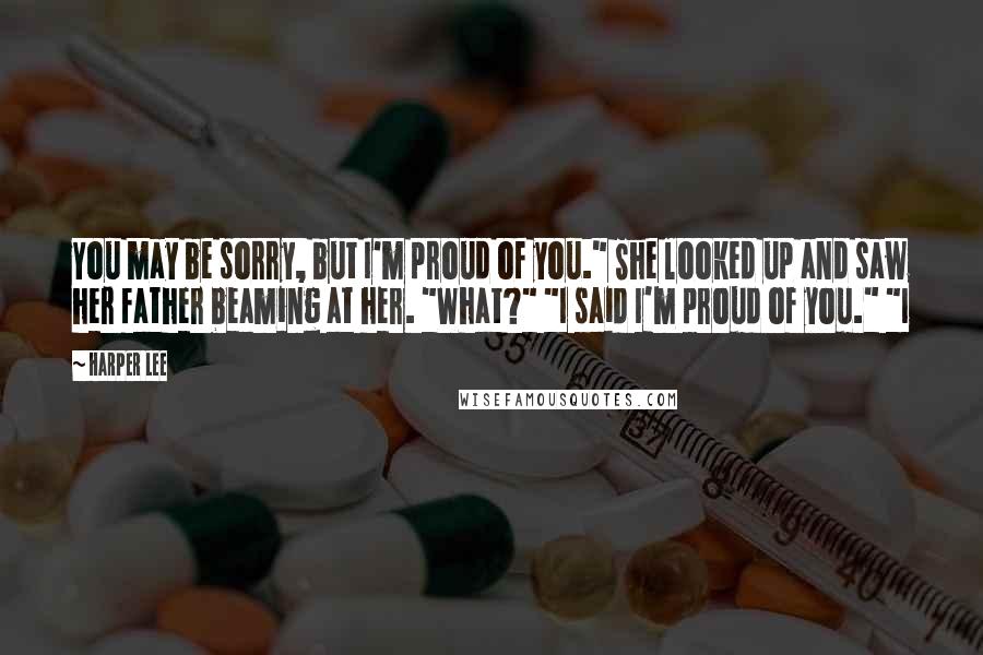 Harper Lee Quotes: You may be sorry, but I'm proud of you." She looked up and saw her father beaming at her. "What?" "I said I'm proud of you." "I