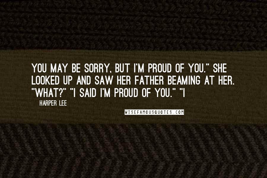 Harper Lee Quotes: You may be sorry, but I'm proud of you." She looked up and saw her father beaming at her. "What?" "I said I'm proud of you." "I