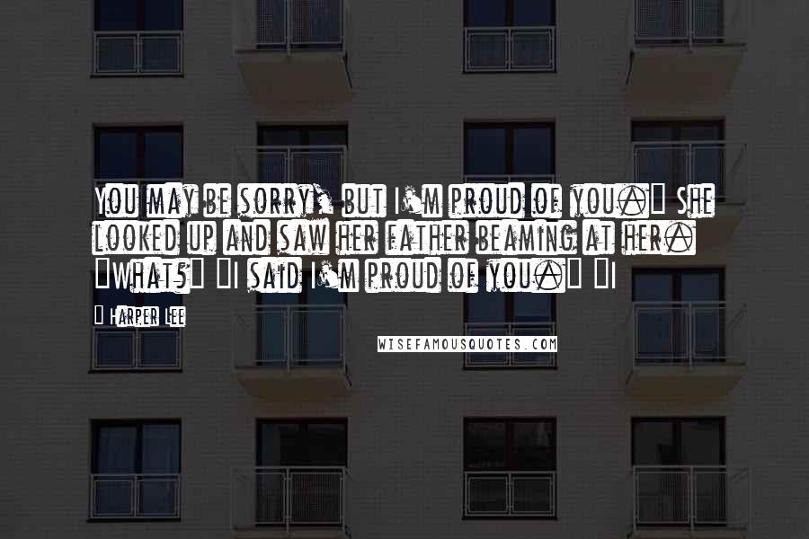 Harper Lee Quotes: You may be sorry, but I'm proud of you." She looked up and saw her father beaming at her. "What?" "I said I'm proud of you." "I