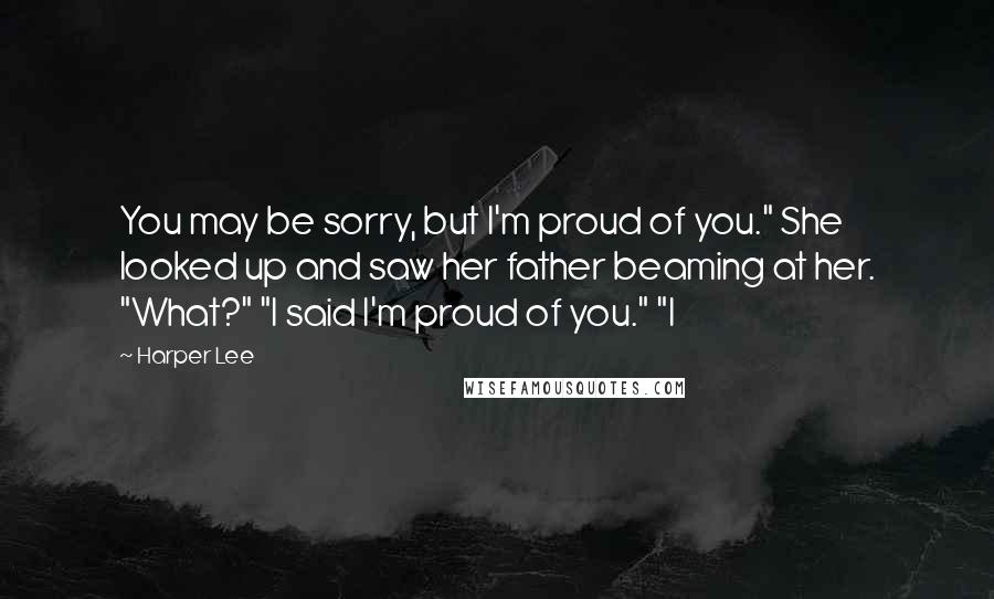 Harper Lee Quotes: You may be sorry, but I'm proud of you." She looked up and saw her father beaming at her. "What?" "I said I'm proud of you." "I