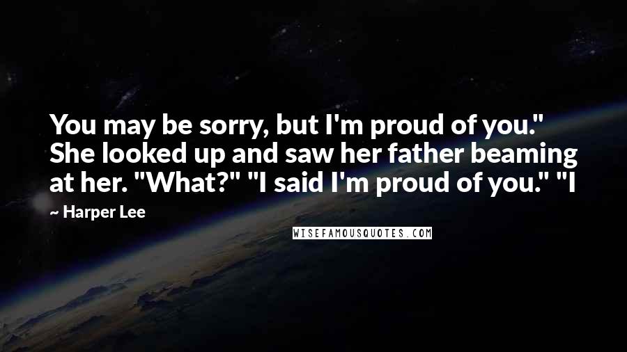 Harper Lee Quotes: You may be sorry, but I'm proud of you." She looked up and saw her father beaming at her. "What?" "I said I'm proud of you." "I