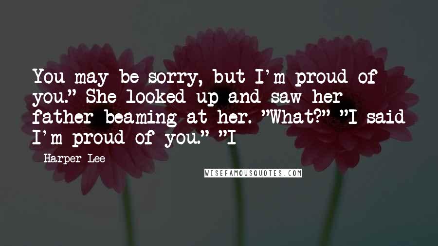 Harper Lee Quotes: You may be sorry, but I'm proud of you." She looked up and saw her father beaming at her. "What?" "I said I'm proud of you." "I