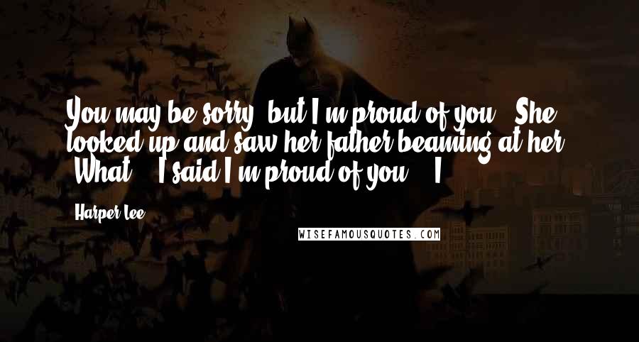 Harper Lee Quotes: You may be sorry, but I'm proud of you." She looked up and saw her father beaming at her. "What?" "I said I'm proud of you." "I