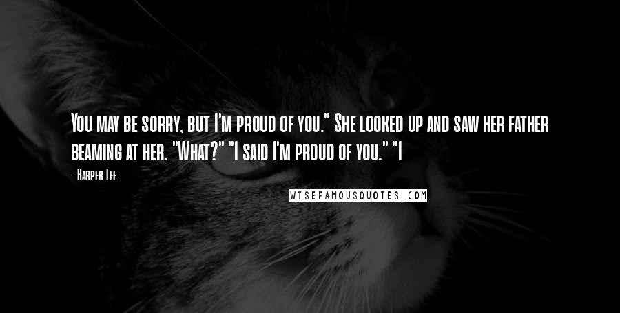 Harper Lee Quotes: You may be sorry, but I'm proud of you." She looked up and saw her father beaming at her. "What?" "I said I'm proud of you." "I