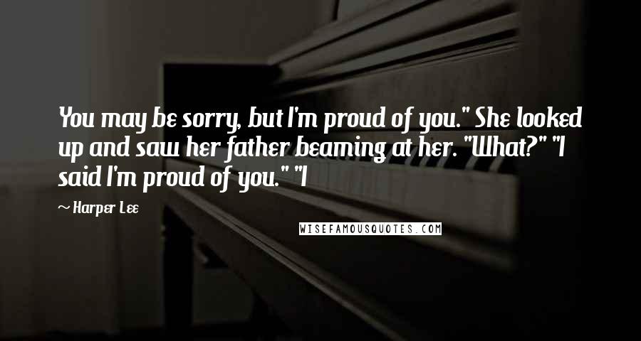 Harper Lee Quotes: You may be sorry, but I'm proud of you." She looked up and saw her father beaming at her. "What?" "I said I'm proud of you." "I