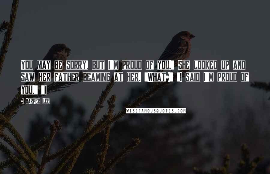 Harper Lee Quotes: You may be sorry, but I'm proud of you." She looked up and saw her father beaming at her. "What?" "I said I'm proud of you." "I