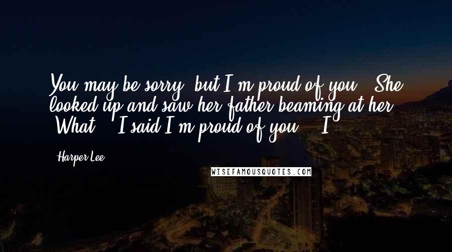 Harper Lee Quotes: You may be sorry, but I'm proud of you." She looked up and saw her father beaming at her. "What?" "I said I'm proud of you." "I