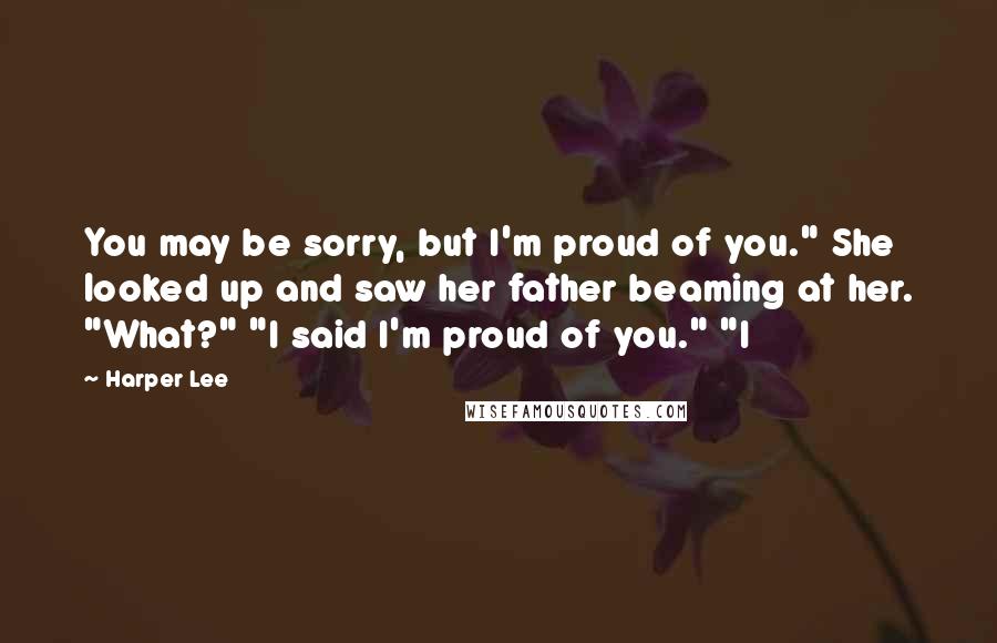 Harper Lee Quotes: You may be sorry, but I'm proud of you." She looked up and saw her father beaming at her. "What?" "I said I'm proud of you." "I