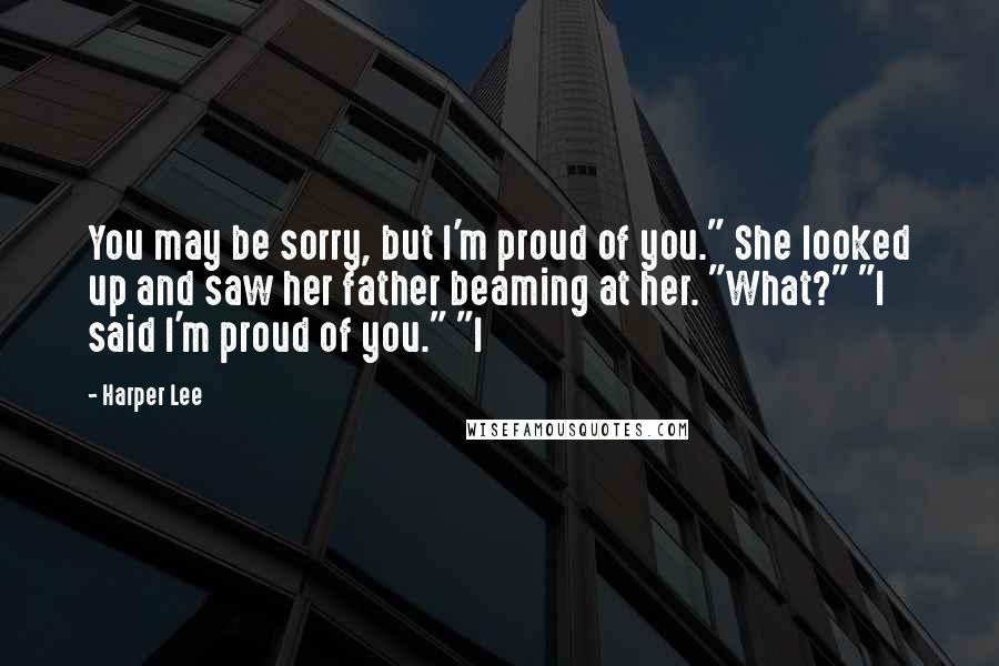 Harper Lee Quotes: You may be sorry, but I'm proud of you." She looked up and saw her father beaming at her. "What?" "I said I'm proud of you." "I