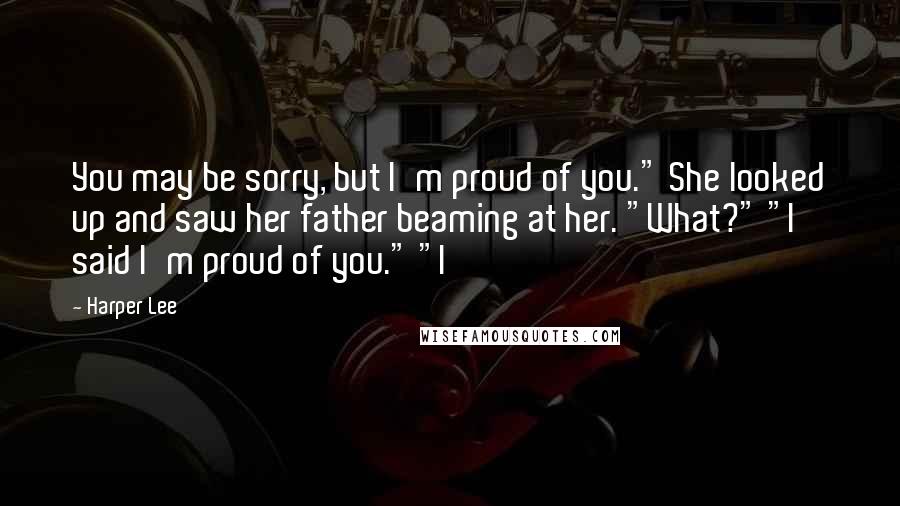 Harper Lee Quotes: You may be sorry, but I'm proud of you." She looked up and saw her father beaming at her. "What?" "I said I'm proud of you." "I