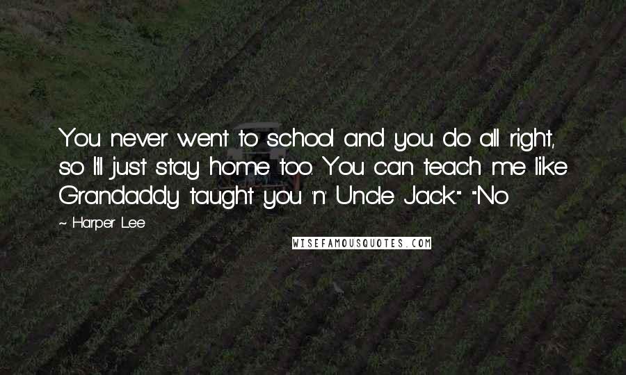 Harper Lee Quotes: You never went to school and you do all right, so I'll just stay home too. You can teach me like Grandaddy taught you 'n' Uncle Jack." "No