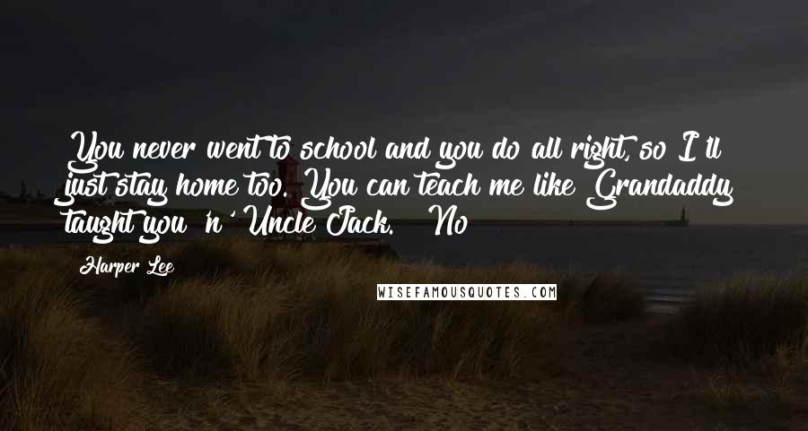 Harper Lee Quotes: You never went to school and you do all right, so I'll just stay home too. You can teach me like Grandaddy taught you 'n' Uncle Jack." "No