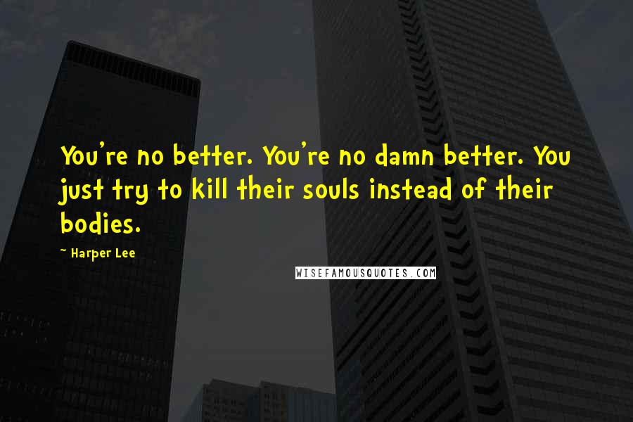 Harper Lee Quotes: You're no better. You're no damn better. You just try to kill their souls instead of their bodies.