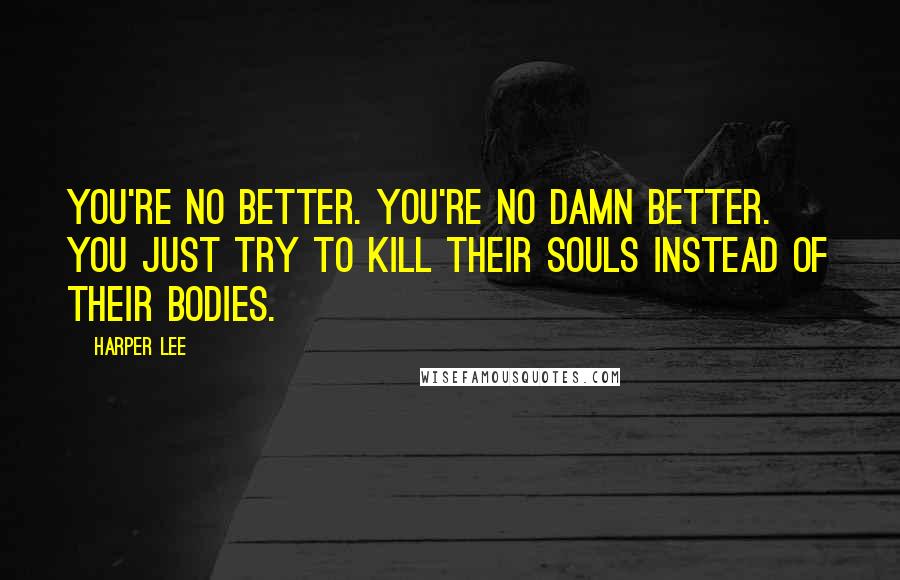 Harper Lee Quotes: You're no better. You're no damn better. You just try to kill their souls instead of their bodies.