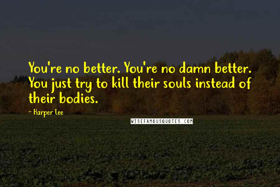 Harper Lee Quotes: You're no better. You're no damn better. You just try to kill their souls instead of their bodies.