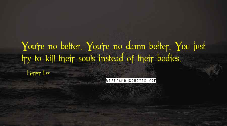 Harper Lee Quotes: You're no better. You're no damn better. You just try to kill their souls instead of their bodies.