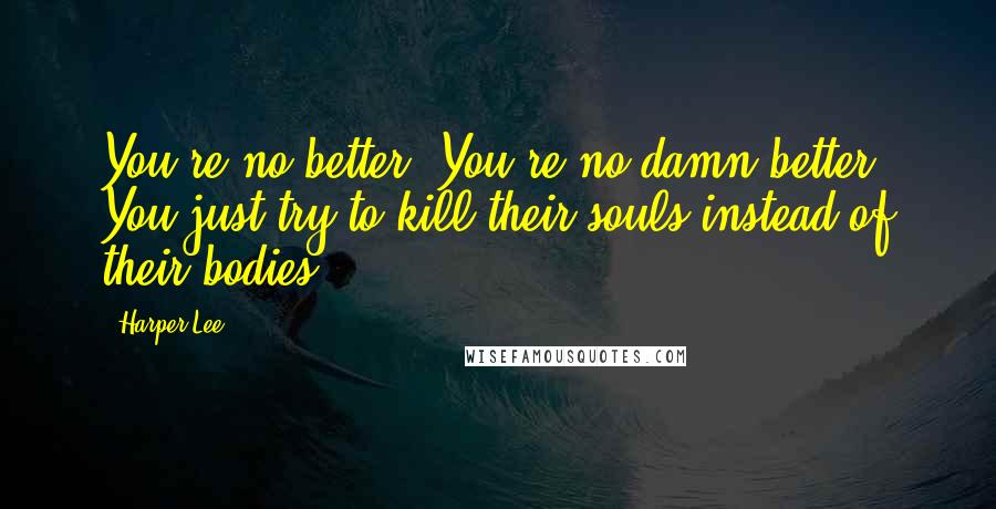 Harper Lee Quotes: You're no better. You're no damn better. You just try to kill their souls instead of their bodies.