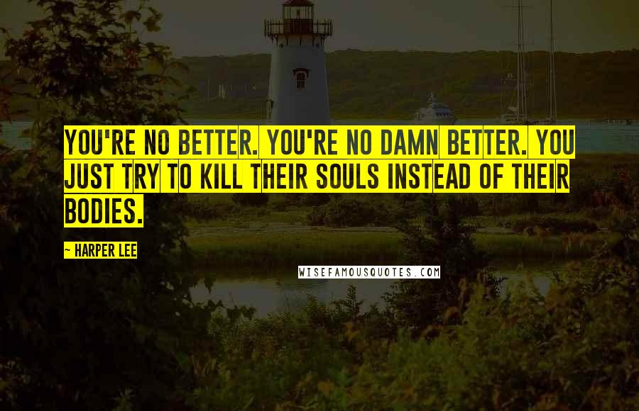 Harper Lee Quotes: You're no better. You're no damn better. You just try to kill their souls instead of their bodies.