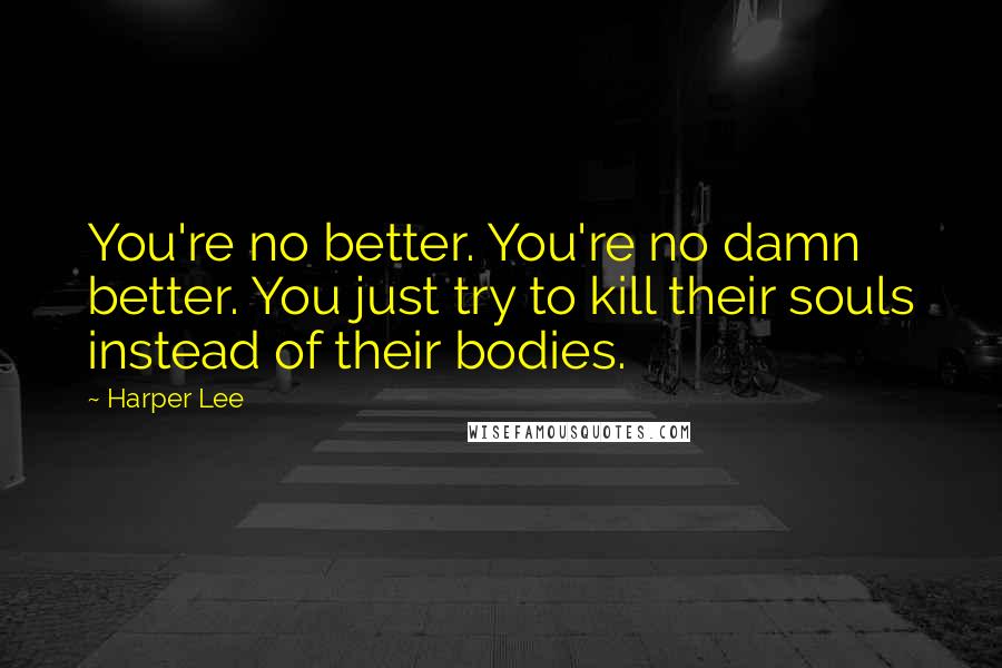 Harper Lee Quotes: You're no better. You're no damn better. You just try to kill their souls instead of their bodies.