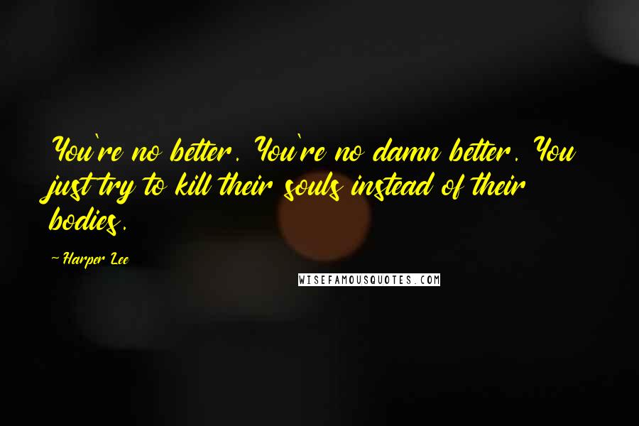 Harper Lee Quotes: You're no better. You're no damn better. You just try to kill their souls instead of their bodies.