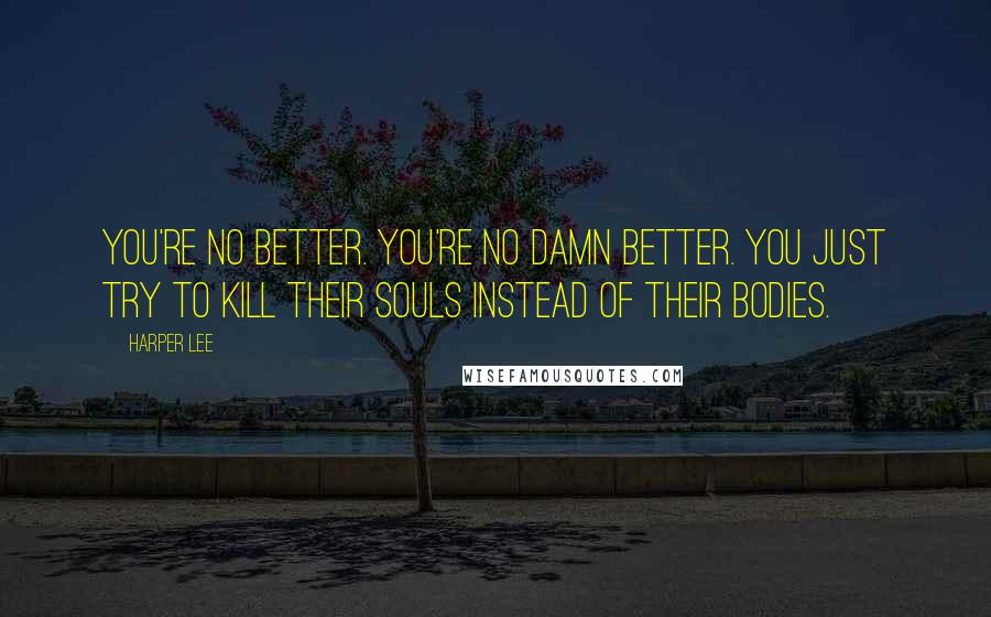 Harper Lee Quotes: You're no better. You're no damn better. You just try to kill their souls instead of their bodies.