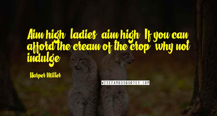 Harper Miller Quotes: Aim high, ladies, aim high. If you can afford the cream of the crop, why not indulge?