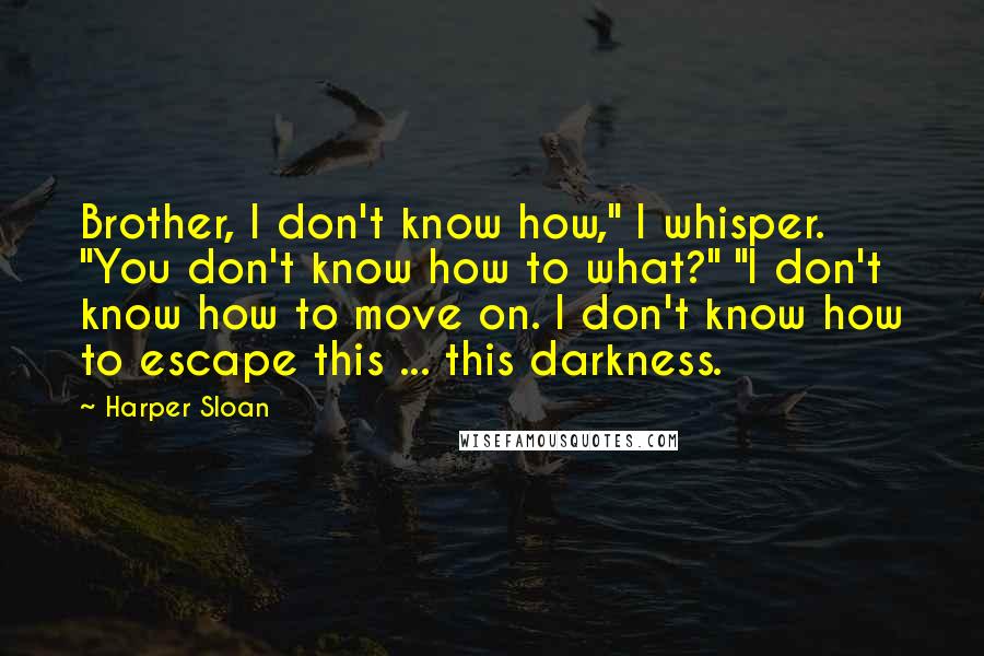 Harper Sloan Quotes: Brother, I don't know how," I whisper. "You don't know how to what?" "I don't know how to move on. I don't know how to escape this ... this darkness.