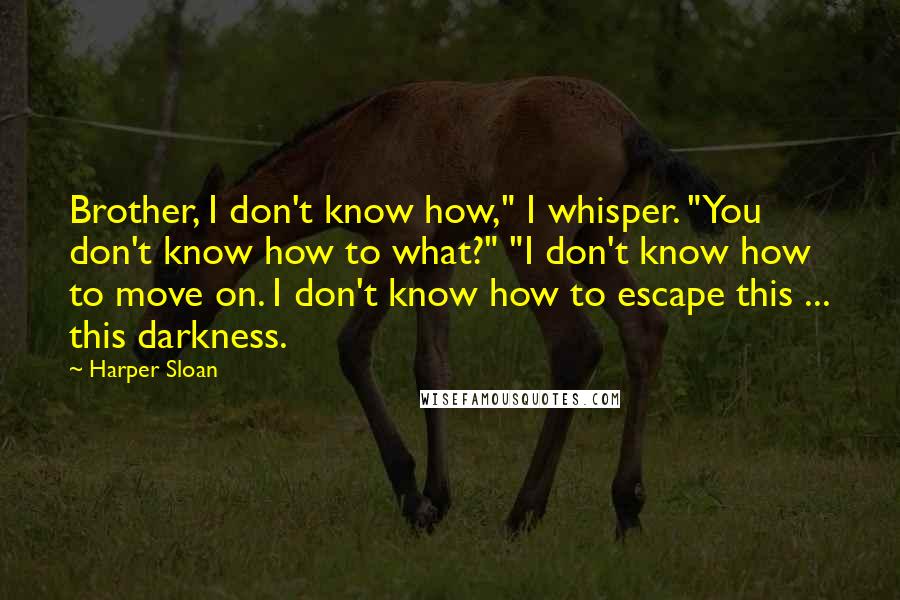 Harper Sloan Quotes: Brother, I don't know how," I whisper. "You don't know how to what?" "I don't know how to move on. I don't know how to escape this ... this darkness.