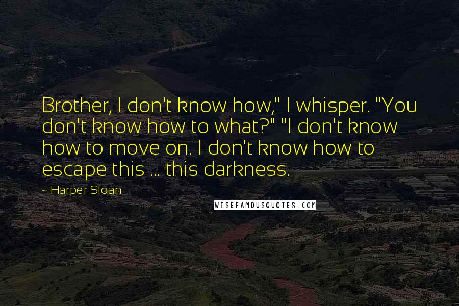 Harper Sloan Quotes: Brother, I don't know how," I whisper. "You don't know how to what?" "I don't know how to move on. I don't know how to escape this ... this darkness.