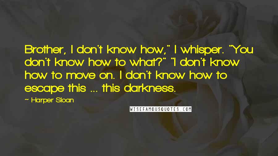 Harper Sloan Quotes: Brother, I don't know how," I whisper. "You don't know how to what?" "I don't know how to move on. I don't know how to escape this ... this darkness.