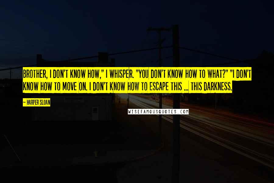 Harper Sloan Quotes: Brother, I don't know how," I whisper. "You don't know how to what?" "I don't know how to move on. I don't know how to escape this ... this darkness.