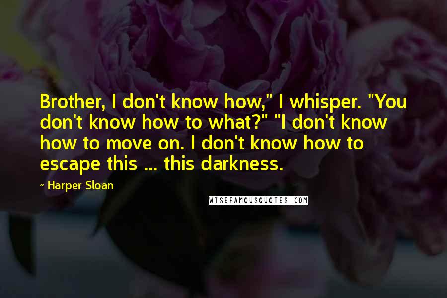 Harper Sloan Quotes: Brother, I don't know how," I whisper. "You don't know how to what?" "I don't know how to move on. I don't know how to escape this ... this darkness.