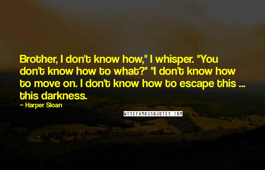 Harper Sloan Quotes: Brother, I don't know how," I whisper. "You don't know how to what?" "I don't know how to move on. I don't know how to escape this ... this darkness.