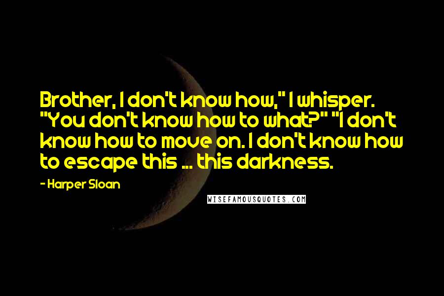 Harper Sloan Quotes: Brother, I don't know how," I whisper. "You don't know how to what?" "I don't know how to move on. I don't know how to escape this ... this darkness.